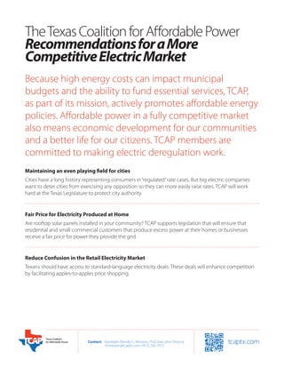 The Texas Coalition for Affordable Power
Recommendations for a More
Competitive Electric Market
Because high energy costs can impact municipal
budgets and the ability to fund essential services, TCAP,
as part of its mission, actively promotes affordable energy
policies. Affordable power in a fully competitive market
also means economic development for our communities
and a better life for our citizens. TCAP members are
committed to making electric deregulation work.
Maintaining an even playing field for cities
Cities have a long history representing consumers in “regulated” rate cases. But big electric companies
want to deter cities from exercising any opposition so they can more easily raise rates. TCAP will work
hard at the Texas Legislature to protect city authority.


Fair Price for Electricity Produced at Home
Are rooftop solar panels installed in your community? TCAP supports legislation that will ensure that
residential and small commercial customers that produce excess power at their homes or businesses
receive a fair price for power they provide the grid.


Reduce Confusion in the Retail Electricity Market
Texans should have access to standard-language electricity deals. These deals will enhance competition
by facilitating apples-to-apples price shopping.




                            Contact:	 Randolph (Randy) C. Moravec, PhD, Executive Director
                            	         rcmoravec@tcaptx.com • (972) 742-7015
 