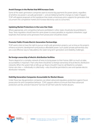 Avoid Changes in the Market that Will Increase Costs
Some of the state’s generation companies want to receive big payments for power plants, regardless
of whether any power is actually generated — and are lobbying hard for changes to make it happen.
TCAP will oppose proposals at the Legislature that create unnecessary price supports for generators that
circumvent the competitive market and increase electricity costs to consumers.


Updating Market Protections in the Lone Star State
Where appropriate, anti-competitive behavior prohibited in other states should also be prohibited in
Texas. Texas regulators should have the same power to assess penalties as regulators elsewhere. Legal
loopholes that exempt some generators from prosecution should be closed.


Promote Public-Private Electric Generation Partnerships
TCAP wants cities to have the right to pursue small-scale generation projects, just so long as the projects
enhance economic development and produce affordable power. Such public-private partnerships also
are a cost-effective way to help address the state’s long-term generation and reliability challenges.


No foreign ownership of electric distribution facilities
Texans depend on a complex network of wires to bring power to their homes. With so much at stake,
accountability is important. That’s why there should be no foreign ownership of local electric distribution
networks. When the system fails or bills go up, Texans shouldn’t have to call Madrid to complain.
Home rule cities — individually or collectively —also should be permitted to own and operate electric
distribution networks.


Hold Big Generation Companies Accountable for Market Abuses
Under Texas law, big generation companies can obtain advanced regulatory protections against future
prosecution for anti-competitive behavior.  TCAP supports reforms to ensure that these advanced
protections are fair, and don’t become “Get Out Of Jail Free” cards for market abusers.




                             Contact:	 Randolph (Randy) C. Moravec, PhD, Executive Director
                             	         rcmoravec@tcaptx.com • (972) 742-7015
 