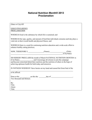 National Nutrition Month® 2013
                                Proclamation


(State or City) OF

EXECUTIVE OFFICE
PROCLAMATION

WHEREAS food is the substance by which life is sustained; and

WHEREAS the type, quality, and amount of food that individuals consume each day plays a
vital role in their overall health and physical fitness; and

WHEREAS there is a need for continuing nutrition education and a wide-scale effort to
enhance healthy eating practices;

NOW, THEREFORE I, _________________(Name), __________________(Title)
_________________________________________________________, (City/State)

DO HEREBY PROCLAIM the month of March NATIONAL NUTRITION MONTH® in
(City/State)_______________, and I encourage all citizens to join the campaign
and become concerned about their nutrition and the nutrition of others in the hope of
achieving optimum health for both today and tomorrow.

IN WITNESS WHEREOF I have hereto set my hand and caused the Great Seal of the
_____________________________________________________________________
to be affixed.

Done at the ____________on this the ________day of ________________________,
Two thousand and thirteen.

By:
Title:
Attest:
Title:
 