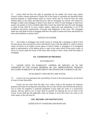 6.1    Lessee shall not have the right to encumber the fee simple, but Lessee may request
Lessor's written consent (pursuant to article XII of this lease) to encumber the leasehold estate,
personal property or improvements made by Lessee which may be removed from the realty
without injury to the realty; provided however, that no mortgagee nor anyone who claims by,
through or under such mortgage or deed of trust shall, by virtue of such mortgage or deed trust,
acquire any greater or more extended rights than Lessee has under this lease but such mortgage
or deed of trust shall be in every respect subject, subservient and subordinate to all of the
conditions, provisions, requirements, covenants and obligations of this lease. The mortgagee
under any such deed of trust or mortgage shall have the right to assume this lease and perform its
terms and conditions to protect itself.

                                    NOTICES TO LENDER

6.2    Any lender or mortgagee may notify Lessor in writing that a mortgage or deed of trust
has been given and executed by Lessee and furnish Lessor with the address to which it desires
copies of notices to be mailed. Lessor agrees to mail to lender or mortgagee or its designated
agent or representative, at the address given, a copy of any notice which Lessor gives, mails, or
serves on Lessee under the terms of this lease after receipt of such a notice from the lender or
mortgagee.

                              VII. CONDITION OF PREMISES

                                       NO WARRANTY

7.1  LESSOR GIVES NO WARRANTY, EXPRESS OR IMPLIED, AS TO THE
CONDITION OF THE LEASED PREMISES OR ANY IMPROVEMENTS THEREON,
INCLUDING WARRANTY OF HABITABILITY OR FITNESS FOR A PARTICULAR USE.

                       AVAILABILITY AND USE OF LAKE WATER

7.2    Lessor in no way guarantees the accessibility of water to the leased premises nor the level
of water in Lake Nasworthy.

       Lessee can use water from the lake, river, and/or wells on the premises for domestic
purposes and water of existing trees and shrubs; but no water will be removed from the premises.
Use of water for irrigation is expressly prohibited. Lessee shall use water in a conservative
manner, and any abusive use of water shall be grounds for denying the use of water to the
Lessee. Lessee shall pay the applicable water use charge as set by the Lessor, for water or raw
water usage, as the case may be.

                           VIII. REPAIRS AND MAINTENANCE

                       LESSEE'S DUTY TO REPAIR AND MAINTAIN




                                                5
 