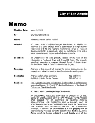 City of San Angelo



Memo
 Meeting Date:   March 5, 2013

 To:             City Council members

 From:           Jeff Hintz, Interim Senior Planner

 Subject:        PD 13-01 West Company/Granger Macdonald, A request for
                 approval of a zone change from a combination of Single-Family
                 Residential (RS-1) and General Commercial (CG) to Planned
                 Development (PD) to specifically allow for multi-family living and a
                 lease house /amenity center on the following property:

 Location:       an unaddressed 9.8 acre property, located directly west of the
                 intersection of Northwest Drive and Green Hill Road. The property
                 specifically occupies a proposed Second Replat of Arden Acres,
                 Section Three, Block 3, Tract 3 in western San Angelo.

 Purpose:        Approval of this request will change the zoning designation on the
                 property and allow the construction of multi-family dwelling units.

 Contacts:       Andrew Mellen, West Company                    432-682-0588
                 Jeff Hintz, Interim Senior Planner             325-657-4210

 Caption:        First Public Hearing and consideration of introduction of an Ordinance
                 amending Chapter 12, Exhibit “A” (Zoning Ordinance) of the Code of
                 Ordinances, City of San Angelo

                 PD 13-01: West Company/Granger Macdonald

                 AN ORDINANCE AMENDING CHAPTER 12, EXHIBIT “A” OF THE
                 CODE OF ORDINANCES, CITY OF SAN ANGELO, TEXAS, WHICH
                 SAID EXHIBIT “A” OF CHAPTER 12 ADOPTS ZONING
                 REGULATIONS, USE DISTRICTS AND A ZONING MAP, IN
                 ACCORDANCE WITH A COMPREHENSIVE PLAN, BY CHANGING
                 THE ZONING AND CLASSIFICATION OF THE FOLLOWING
                 PROPERTY, TO WIT: an unaddressed 9.8 acre property out of
                 approximately 75 acres currently described as Section 3, Arden
                 Acres, which is located adjacent to and directly west of the
 