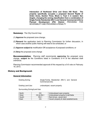 intersection of Northwest Drive and Green Hill Road. The
                         property specifically occupies a proposed Second Replat of
                         Arden Acres, Section Three, Block 3, Tract 3 in western San
                         Angelo, changing the zoning classification from a combination of
                         Single-Family Residential (RS-1) and General Commercial (CG) to
                         Planned Development (PD) District; PROVIDING FOR
                         SEVERABILITY AND PROVIDING A PENALTY




     Summary: The City Council may:

     (1) Approve the proposed zone change;

     (2) Remand the application back to Planning Commission for further discussion, in
         which case another public hearing will need to be scheduled; or

     (3) Approve subject to modification OR acceptance of proposed conditions; or

     (4) Deny the proposed zone change

     Recommendation: Planning staff recommends approving the proposed zone
     change, subject to the Conditions listed in Conditions 5-14 of the attached draft
     ordinance.

     Planning Commission recommended approval of this request by a 5-0 vote on February
     18, 2013.

History and Background:

     General Information

           Existing Zoning:          Single-Family Residential (RS-1) and General
                                     Commercial (CG)

           Existing Land Use:        undeveloped, vacant property

           Surrounding Zoning/Land Use:

            North:                 CH           Undeveloped open property
            West:               CG & RS-1       Undeveloped property & ball fields
            South:                RS-1          Red Arroyo, vacant land
            East:                  CG           Vacant property & retail establishments



                                            2
 