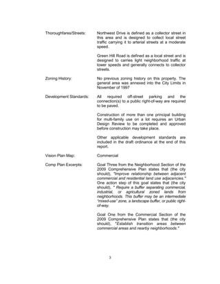 Thoroughfares/Streets:   Northwest Drive is defined as a collector street in
                         this area and is designed to collect local street
                         traffic carrying it to arterial streets at a moderate
                         speed.

                         Green Hill Road is defined as a local street and is
                         designed to carries light neighborhood traffic at
                         lower speeds and generally connects to collector
                         streets.

Zoning History:          No previous zoning history on this property. The
                         general area was annexed into the City Limits in
                         November of 1997

Development Standards:   All required off-street parking and the
                         connection(s) to a public right-of-way are required
                         to be paved.

                         Construction of more than one principal building
                         for multi-family use on a lot requires an Urban
                         Design Review to be completed and approved
                         before construction may take place.

                         Other applicable development standards are
                         included in the draft ordinance at the end of this
                         report.

Vision Plan Map:         Commercial

Comp Plan Excerpts:      Goal Three from the Neighborhood Section of the
                         2009 Comprehensive Plan states that (the city
                         should), "Improve relationship between adjacent
                         commercial and residential land use adjacencies."
                         One action step of this goal states that (the city
                         should), " Require a buffer separating commercial,
                         industrial, or agricultural zoned lands from
                         neighborhoods. This buffer may be an intermediate
                         “mixed-use” zone, a landscape buffer, or public right-
                         of-way.

                         Goal One from the Commercial Section of the
                         2009 Comprehensive Plan states that (the city
                         should), "Establish transition areas between
                         commercial areas and nearby neighborhoods."




                                3
 