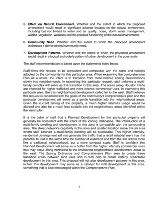 5. Effect on Natural Environment. Whether and the extent to which the proposed
   amendment would result in significant adverse impacts on the natural environment,
   including but not limited to water and air quality, noise, storm water management,
   wildlife, vegetation, wetlands and the practical functioning of the natural environment.

6. Community Need. Whether and the extent to which the proposed amendment
   addresses a demonstrated community need.

7. Development Patterns. Whether and the extent to which the proposed amendment
   would result in a logical and orderly pattern of urban development in the community.

The staff recommendation is based upon the statements listed below.

Staff finds this request to be consistent and compatible with the plans and policies
adopted by the community for this particular area. When examining the comprehensive
Plan as a whole, the intent is to transition from more intense zoning classifications
slowly into neighborhoods. In examining this particular request, staff believes a multi-
family complex will serve as this transition in this area. The areas along Houston Harte
are intended for higher trafficked and more intense commercial uses. In examining this
particular area, there is neighborhood development called for to the west. Staff believes
this request is consistent with the goals of the community's comprehensive plan and this
particular development will serve as a gentle transition into the neighborhood areas.
Given the current zoning of the property, a much higher intensity usage would be
allowed and also be a much less suitable into the neighborhood areas identified within
the vision plan.

It is the belief of staff that a Planned Development for this particular property will
generally be consistent with the intent of the Zoning Ordinance. The introduction of a
multi-family dwelling unit development in this area is compatible with the surrounding
area. The street network's capability in this area and isolated location make this an area
where staff believes a multi-family dwelling will be successful. This higher intensity,
residential development will not generate the traffic that a retail establishment has the
potential to, but at the same time the number of visitors to and from the site will be more
like a traditional neighborhood, but a more compact scale. Staff is confident this
Planned Development will serve as a buffer from the higher intensity commercial uses
that may occur along northwest to the envisioned neighborhood development areas to
the west. The Zoning Ordinance and Comprehensive Plan seek to create these
transition areas between land uses and in turn help to create orderly predictable
development in this area. This proposal will not alter development patterns in this area,
in fact this development may serve as a catalyst for infill development in this area,
something that is also encouraged within the Comprehensive Plan.




                                         5
 