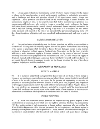 8.1     Lessee agrees to keep and maintain any and all structures erected or caused to be erected
or placed on the leased premises in good and tenantable condition, to maintain its appearance,
and to landscape and keep said premises cleared of all objectionable matter, things, and
vegetation. Leased premises shall not be used for the outside storage of usable materials for
unreasonable lengths of time. In the event Lessee shall fail to maintain leased premises in a
manner acceptable to Lessor, after notice to Lessee as prescribed by city ordinance, the Lessor
shall cause leased premises to be cleaned, cleared, and mowed. Lessee expressly authorizes the
cost of any such clearing, cleaning, and mowing to be billed to it or added to the next annual
rental payment, with interest at the rate of ten percent (10%) per annum beginning thirty (30)
days from the date on which the work was completed, and continuing until such cost is paid in
full.

                                DAMAGE OR DESTRUCTION

8.2     The parties hereto acknowledge that the leased premises are within an area subject to
overflow and flooding and it is expressly agreed between the parties that neither Lessor nor any
of its agents or employees shall be liable to Lessee for any damages caused in any manner,
negligent or otherwise, by high water or floods at Lake Nasworthy, nor by the rivers or creeks
which serve as its sources of supply or diversion channels, nor by reason of any work deemed
necessary in Lessor's sole judgment in the maintenance of said Lake and sources of supply or
diversion channels and all damages occasioned thereby are hereby waived, and when Lessor (or
any agent thereof) deems it necessary to enter on the leased premises for any of the above
purposes, its judgment shall be conclusive.

                            IX. SUSPENSION OF PRIVILEGES

                                     HEALTH MATTERS

9.1     It is expressly understood and agreed that Lessor may at any time, without notice to
Lessee or any mortgagee, suspend or revoke any and all privileges granted herein for such length
of time as in its sole judgment is necessary for the purpose of suppressing or arresting an
epidemic of any contagious or infectious disease, or when, in its sole judgment, any suspension
of privileges is necessary to protect the health of the water consumers of San Angelo, Texas. In
the event privileges are suspended by Lessor, rent shall be prorated; and if the lease is revoked,
Lessor shall pay Lessee an amount equal to the market value of any structures or improvements
hereto made or erected on leased premises in compliance with the terms of this lease.

                                     PUBLIC PURPOSES

9.2     If Lessor shall deem that leased premises are required for any public purpose or that
condemnation is necessary, Lessor shall have the right to terminate this lease by giving ninety
(90) days written notice of such termination to Lessee and any mortgagee who has notified the
Water Utilities Department of its lien and its address for notice purposes; and Lessee agrees to
promptly deliver possession of leased premises to Lessor; and this lease shall terminate upon the
expiration of ninety (90)days after the date of such notice; and in such event Lessor shall pay



                                                6
 