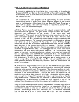 B. PD 13-01: West Company/ Granger Macdonald

  A request for approval of a zone change from a combination of Single-Family
  Residential (RS-1) and General Commercial (CG) to Planned Development (PD)
  to specifically allow for multi-family living and a lease house /amenity center on
  the following property:

  an unaddressed 9.8 acre property out of approximately 75 acres currently
  described as Section 3, Arden Acres, which is located adjacent to and directly
  west of the intersection of Northwest Drive and Green Hill Road. The property
  specifically occupies a proposed Second Replat of Arden Acres, Section Three,
  Block 3, Tract 3 in western San Angelo.

Jeff Hintz, Planner, came forward to present this request, consistent with the staff
recommendation of approval. He gave some background about the property,
highlighting the classification for the property in the Vision Plan Map
("Commercial"). The area is surrounded by commercial properties, and there is
some undeveloped property, as well as ball fields to the west. The area was
annexed in 1997. Mr. Hintz reviewed the criteria required to be considered as part
of zone change requests. The request is consistent with the City's plans, policies
and ordinances and is compatible with the surrounding area. An Urban Design
Review was required due to the size of the planned construction, and this UDR has
been approved by the Interim Director/Planning Manager. This less intensive
zoning will provide a better transition than the stark commercial to low-intensity
residential change that exists today. The platting process will handle storm water
requirements and other development-related standards. The Comprehensive Plan
speaks to improving the relationship between adjacent commercial and residential
land use adjacencies, which staff finds this plan actually does. This property also
provides flexibility of design, meets the traffic capabilities of the area, and provides
infill development. The PD is the most predictable type of zoning district, as a
custom zoning ordinance is crafted for the use. Mr. Hintz addressed the community
need - providing a diverse mix of housing, and that it is far less intensive than the
current zoning allows.

Mr. Hintz showed the planned subdivision plat and the UDR that was approved by
the staff members. The concept plan for the ordinance, illustrating the layout of
residential buildings on this tract. The proposed PD ordinance only allows for multi-
family living and an amenity center. The development is in accordance with the
standards of the Zoning Ordinance. Signage will match the materials of the
dwelling units, and pole signs are strictly prohibited. Landscaping will be providing,
and a wrought iron fence with brick columns will surround the exterior of the site
along the boundaries. Sidewalks are also proposed, so it certainly makes this area
a walkable one. Mr. Hintz offered to answer any other questions or get into the
details of the ordinance more, but the Commission had no additional questions.

Justin McDonald, representing the applicant, came forward to answer any questions
the Commission had, and complimented the staff on their presentation. Mr. Wynne
asked for the number of units, and Mr. McDonald stated that there are 176 units
planned. Jennifer Boggs asked about the mix of units. Mr. McDonald mentioned
that the units will be a mix of 1b/1b, 2b/2b, and 3b/2b. Mr. Hintz answered
 
