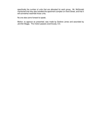 specifically the number of units that are allocated for each group. Mr. McDonald
mentioned that they also handled the apartment complex on Irene Street, and that it
will somewhat resemble those units.

No one else came forward to speak.

Motion, to approve as presented, was made by Darlene Jones and seconded by
Jennifer Boggs. The motion passed unanimously, 5-0.
 