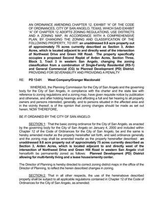AN ORDINANCE AMENDING CHAPTER 12, EXHIBIT “A” OF THE CODE
       OF ORDINANCES, CITY OF SAN ANGELO, TEXAS, WHICH SAID EXHIBIT
       “A” OF CHAPTER 12 ADOPTS ZONING REGULATIONS, USE DISTRICTS
       AND A ZONING MAP, IN ACCORDANCE WITH A COMPREHENSIVE
       PLAN, BY CHANGING THE ZONING AND CLASSIFICATION OF THE
       FOLLOWING PROPERTY, TO WIT: an unaddressed 9.8 acre property out
       of approximately 75 acres currently described as Section 3, Arden
       Acres, which is located adjacent to and directly west of the intersection
       of Northwest Drive and Green Hill Road. The property specifically
       occupies a proposed Second Replat of Arden Acres, Section Three,
       Block 3, Tract 3 in western San Angelo, changing the zoning
       classification from a combination of Single-Family Residential (RS-1)
       and General Commercial (CG) to Planned Development (PD) District;
       PROVIDING FOR SEVERABILITY AND PROVIDING A PENALTY

RE:    PD 13-01:      West Company/Granger Macdonald

        WHEREAS, the Planning Commission for the City of San Angelo and the governing
body for the City of San Angelo, in compliance with the charter and the state law with
reference to zoning regulations and a zoning map, have given requisite notice by publication
and otherwise, and after holding hearings and affording a full and fair hearing to all property
owners and persons interested, generally, and to persons situated in the affected area and
in the vicinity thereof, is of the opinion that zoning changes should be made as set out
herein; NOW THEREFORE,

BE IT ORDAINED BY THE CITY OF SAN ANGELO:

       SECTION 1: That the basic zoning ordinance for the City of San Angelo, as enacted
by the governing body for the City of San Angelo on January 4, 2000 and included within
Chapter 12 of the Code of Ordinances for the City of San Angelo, be and the same is
hereby amended insofar as the property hereinafter set forth, and said ordinance generally
and the zoning map shall be amended insofar as the property hereinafter described: an
unaddressed 9.8 acre property out of approximately 75 acres currently described as
Section 3, Arden Acres, which is located adjacent to and directly west of the
intersection of Northwest Drive and Green Hill Road in western San Angelo shall
henceforth be permanently zoned as follows: Planned Development (PD) District
allowing for multi-family living and a lease house/amenity center.

The Director of Planning is hereby directed to correct zoning district maps in the office of the
Director of Planning, to reflect the herein described changes in zoning.

       SECTION 2: That in all other respects, the use of the hereinabove described
property shall be subject to all applicable regulations contained in Chapter 12 of the Code of
Ordinances for the City of San Angelo, as amended.
 