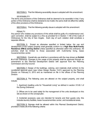 SECTION 3: That the following severability clause is adopted with this amendment:

        SEVERABILITY:
The terms and provisions of this Ordinance shall be deemed to be severable in that, if any
portion of this Ordinance shall be declared to be invalid, the same shall not affect the validity
of the other provisions of this Ordinance.

       SECTION 4: That the following penalty clause is adopted with this amendment:

      PENALTY:
Any person who violates any provisions of this article shall be guilty of a misdemeanor and,
upon conviction, shall be subject to a fine as provided for in Section 1.106 of the Code of
Ordinances for the City of San Angelo. Each day of such violation shall constitute a
separate offense.

        SECTION 5: Except as otherwise specified or limited below, the use and
development of the subject property shall generally conform to a High Rise Multi-Family
Residence (RM-2) zoning district unless specified as otherwise within this ordinance. All
activities shall be limited to those associated with multi-family living, lease
house/amenities center.

       SECTION 6: Overall site use shall be in accordance with the map shown as Exhibit
A of this Ordinance. Changes to the usage of this property shall be approved through an
amendment to this Planned Development District with approval from the Planning
Commission and City Council.

       SECTION 7: Design of the buildings, coloring, and materials shall conform to the
conditional approval given (see Urban Design Review 13-01) approved by the Planning
Director on February 8, 2013 and as maintained on file in the offices of the Planning
Division.

       SECTION 8: The following uses are allowed on the subject property, and shall
include:

       1. Apartment dwelling units for "Household Living" as defined in section 313.B.1 of
       the Zoning Ordinance.

       2. Offices are to be used solely for the management of the units developed on this
       site as shown on the concept plan.

       3. Incidental accessory uses are intended for tenants and their guests only; this
       includes laundry facilities, lease house/amenities center, and recreational areas.

       SECTION 9: Signage shall be allowed within this Planned Development District,
provided it meets all of the following criteria:
 