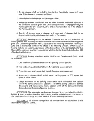 1. On-site signage shall be limited to free-standing (specifically monument) types
          only. Pole signage is expressly prohibited.

       2. Internally illuminated signage is expressly prohibited.

       3. All signage shall be constructed from the same materials and colors approved in
          the conditional approval given (see Urban Design Review 13-01) approved by the
          Planning Director on February 8, 2013 and as maintained on file in the offices of
          the Planning Division.

       4. Quantity of signage, area of signage, and placement of signage shall be as
          directed within the Sign Ordinance for the City of San Angelo.

       SECTION 10: Fencing around the exterior of the site and the pool area shall be
of wrought iron with masonry and stone columns consistent with the conditional approval
given (see Urban Design Review 13-01) approved by the Planning Director on February 8,
2013 and as maintained on file in the offices of the Planning Division. Other usage of
fencing material for screening purposes, within the confines of the concept plan for this
Planned Development shall be in accordance with the standards set forth in Section 509
of the Zoning Ordinance.

       SECTION 11: Parking standards within this Planned Development District shall
be as follows:

       1. One bedroom apartments shall have 1.5 parking spaces per unit.

       2. Two bedroom apartments shall have 1.75 parking spaces per unit

       3. Three bedroom apartments shall have 2.0 parking spaces per unit.

       4. Areas used for the rental office shall have 1 parking space per 300 square feet
          gross of office space.

       5. Design standards for the parking spaces shall be in accordance with Section
          511 of the Zoning Ordinance. Section 511.G of the Zoning Ordinance defines
          dimensions and maneuvering room. Section 511.F of the Zoning Ordinance
          defines the maintenance of parking facilities.

       SECTION 12: The sidewalks as shown on the graphic concept plan identified in
Exhibit A shall be no less than four feet in width, shall be installed prior to the issuance
of a certificate of occupancy, and shall meet all ADA accessibility standards.

      SECTION 13: No outdoor storage shall be allowed within the boundaries of this
Planned Development District.
 