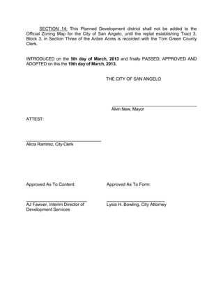 SECTION 14: This Planned Development district shall not be added to the
Official Zoning Map for the City of San Angelo, until the replat establishing Tract 3,
Block 3, in Section Three of the Arden Acres is recorded with the Tom Green County
Clerk.


INTRODUCED on the 5th day of March, 2013 and finally PASSED, APPROVED AND
ADOPTED on this the 19th day of March, 2013.


                                        THE CITY OF SAN ANGELO




                                           ____________________________________
                                           Alvin New, Mayor

ATTEST:



________________________________
Alicia Ramirez, City Clerk




Approved As To Content:                 Approved As To Form:


_________________________               ________________________
AJ Fawver, Interim Director of          Lysia H. Bowling, City Attorney
Development Services
 