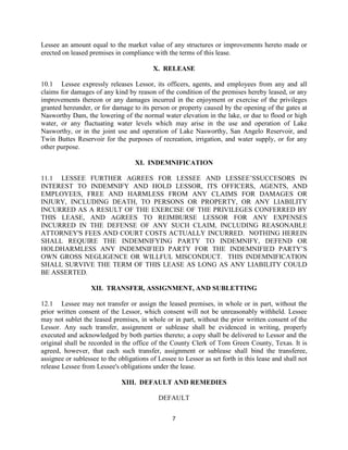 Lessee an amount equal to the market value of any structures or improvements hereto made or
erected on leased premises in compliance with the terms of this lease.

                                          X. RELEASE

10.1 Lessee expressly releases Lessor, its officers, agents, and employees from any and all
claims for damages of any kind by reason of the condition of the premises hereby leased, or any
improvements thereon or any damages incurred in the enjoyment or exercise of the privileges
granted hereunder, or for damage to its person or property caused by the opening of the gates at
Nasworthy Dam, the lowering of the normal water elevation in the lake, or due to flood or high
water, or any fluctuating water levels which may arise in the use and operation of Lake
Nasworthy, or in the joint use and operation of Lake Nasworthy, San Angelo Reservoir, and
Twin Buttes Reservoir for the purposes of recreation, irrigation, and water supply, or for any
other purpose.

                                   XI. INDEMNIFICATION

11.1 LESSEE FURTHER AGREES FOR LESSEE AND LESSEE’SSUCCESORS IN
INTEREST TO INDEMNIFY AND HOLD LESSOR, ITS OFFICERS, AGENTS, AND
EMPLOYEES, FREE AND HARMLESS FROM ANY CLAIMS FOR DAMAGES OR
INJURY, INCLUDING DEATH, TO PERSONS OR PROPERTY, OR ANY LIABILITY
INCURRED AS A RESULT OF THE EXERCISE OF THE PRIVILEGES CONFERRED BY
THIS LEASE, AND AGREES TO REIMBURSE LESSOR FOR ANY EXPENSES
INCURRED IN THE DEFENSE OF ANY SUCH CLAIM, INCLUDING REASONABLE
ATTORNEY'S FEES AND COURT COSTS ACTUALLY INCURRED. NOTHING HEREIN
SHALL REQUIRE THE INDEMNIFYING PARTY TO INDEMNIFY, DEFEND OR
HOLDHARMLESS ANY INDEMNIFIED PARTY FOR THE INDEMNIFIED PARTY’S
OWN GROSS NEGLIGENCE OR WILLFUL MISCONDUCT. THIS INDEMNIFICATION
SHALL SURVIVE THE TERM OF THIS LEASE AS LONG AS ANY LIABILITY COULD
BE ASSERTED.

                   XII. TRANSFER, ASSIGNMENT, AND SUBLETTING

12.1 Lessee may not transfer or assign the leased premises, in whole or in part, without the
prior written consent of the Lessor, which consent will not be unreasonably withheld. Lessee
may not sublet the leased premises, in whole or in part, without the prior written consent of the
Lessor. Any such transfer, assignment or sublease shall be evidenced in writing, properly
executed and acknowledged by both parties thereto; a copy shall be delivered to Lessor and the
original shall be recorded in the office of the County Clerk of Tom Green County, Texas. It is
agreed, however, that each such transfer, assignment or sublease shall bind the transferee,
assignee or sublessee to the obligations of Lessee to Lessor as set forth in this lease and shall not
release Lessee from Lessee's obligations under the lease.

                              XIII. DEFAULT AND REMEDIES

                                            DEFAULT


                                                 7
 