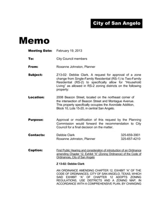City of San Angelo



Memo
 Meeting Date:   February 19, 2013

 To:             City Council members

 From:           Roxanne Johnston, Planner

 Subject:        Z13-02: Debbie Clark. A request for approval of a zone
                 change from Single-Family Residential (RS-1) to Two-Family
                 Residential (RS-2) to specifically allow for “Household
                 Living” as allowed in RS-2 zoning districts on the following
                 property:

 Location:       2008 Beacon Street, located on the northeast corner of
                 the intersection of Beacon Street and Montague Avenue.
                 This property specifically occupies the Avondale Addition,
                 Block 10, Lots 15-20, in central San Angelo.


 Purpose:        Approval or modification of this request by the Planning
                 Commission would forward the recommendation to City
                 Council for a final decision on the matter.

 Contacts:       Debbie Clark                                         325-659-3901
                 Roxanne Johnston, Planner                            325-657-4210


 Caption:        First Public Hearing and consideration of introduction of an Ordinance
                 amending Chapter 12, Exhibit “A” (Zoning Ordinance) of the Code of
                 Ordinances, City of San Angelo

                 Z 13-02: Debbie Clark

                 AN ORDINANCE AMENDING CHAPTER 12, EXHIBIT “A” OF THE
                 CODE OF ORDINANCES, CITY OF SAN ANGELO, TEXAS, WHICH
                 SAID EXHIBIT “A” OF CHAPTER 12 ADOPTS ZONING
                 REGULATIONS, USE DISTRICTS AND A ZONING MAP, IN
                 ACCORDANCE WITH A COMPREHENSIVE PLAN, BY CHANGING
 
