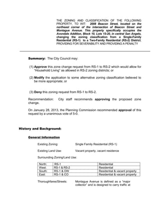 THE ZONING AND CLASSIFICATION OF THE FOLLOWING
                         PROPERTY, TO WIT: 2008 Beacon Street, located on the
                         northeast corner of the intersection of Beacon Street and
                         Montague Avenue. This property specifically occupies the
                         Avondale Addition, Block 10, Lots 15-20, in central San Angelo,
                         changing the zoning classification from a Single-Family
                         Residential (RS-1) to a Two-Family Residential (RS-2) District;
                         PROVIDING FOR SEVERABILITY AND PROVIDING A PENALTY




     Summary: The City Council may:

     (1) Approve this zone change request from RS-1 to RS-2 which would allow for
         “Household Living” as allowed in RS-2 zoning districts; or

     (2) Modify the application to some alternative zoning classification believed to
         be more appropriate; or


     (3) Deny this zoning request from RS-1 to RS-2.

     Recommendation:          City staff recommends approving the proposed zone
     change.

     On January 28, 2013, the Planning Commission recommended approval of this
     request by a unanimous vote of 5-0.



History and Background:

     General Information

           Existing Zoning:             Single Family Residential (RS-1)

           Existing Land Use:           Vacant property, vacant residence

           Surrounding Zoning/Land Use:

            North:     RS-1                                Residential
            West:      RS-1 & RS-2                         Residential
            South:     RS-1 & OW                           Residential & vacant property
            East:      RS-1 & CO                           Residential & vacant property

           Thoroughfares/Streets:       Montague Avenue is defined as a “major
                                        collector” and is designed to carry traffic at
 