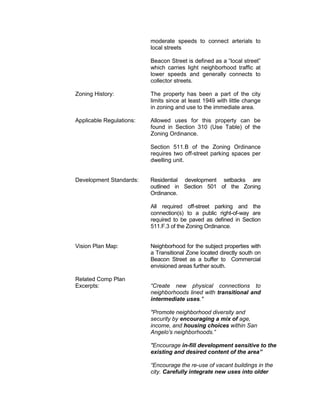 moderate speeds to connect arterials to
                          local streets

                          Beacon Street is defined as a “local street”
                          which carries light neighborhood traffic at
                          lower speeds and generally connects to
                          collector streets.

Zoning History:           The property has been a part of the city
                          limits since at least 1949 with little change
                          in zoning and use to the immediate area.

Applicable Regulations:   Allowed uses for this property can be
                          found in Section 310 (Use Table) of the
                          Zoning Ordinance.

                          Section 511.B of the Zoning Ordinance
                          requires two off-street parking spaces per
                          dwelling unit.


Development Standards:    Residential development setbacks are
                          outlined in Section 501 of the Zoning
                          Ordinance.

                          All required off-street parking and the
                          connection(s) to a public right-of-way are
                          required to be paved as defined in Section
                          511.F.3 of the Zoning Ordinance.


Vision Plan Map:          Neighborhood for the subject properties with
                          a Transitional Zone located directly south on
                          Beacon Street as a buffer to Commercial
                          envisioned areas further south.

Related Comp Plan
Excerpts:                 “Create new physical connections to
                          neighborhoods lined with transitional and
                          intermediate uses."

                          "Promote neighborhood diversity and
                          security by encouraging a mix of age,
                          income, and housing choices within San
                          Angelo's neighborhoods.”

                          "Encourage in-fill development sensitive to the
                          existing and desired content of the area”

                          “Encourage the re-use of vacant buildings in the
                          city. Carefully integrate new uses into older
 