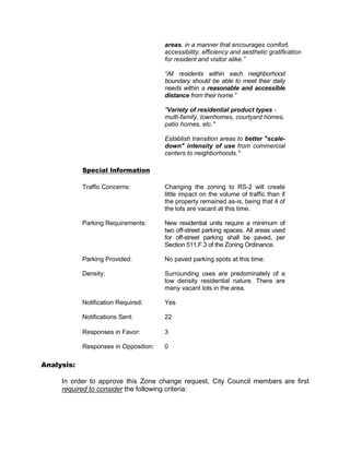 areas, in a manner that encourages comfort,
                                       accessibility, efficiency and aesthetic gratification
                                       for resident and visitor alike.”

                                       “All residents within each neighborhood
                                       boundary should be able to meet their daily
                                       needs within a reasonable and accessible
                                       distance from their home.”

                                       "Variety of residential product types -
                                       multi-family, townhomes, courtyard homes,
                                       patio homes, etc."

                                       Establish transition areas to better "scale-
                                       down" intensity of use from commercial
                                       centers to neighborhoods."

            Special Information

            Traffic Concerns:          Changing the zoning to RS-2 will create
                                       little impact on the volume of traffic than if
                                       the property remained as-is, being that 4 of
                                       the lots are vacant at this time.

            Parking Requirements:      New residential units require a minimum of
                                       two off-street parking spaces. All areas used
                                       for off-street parking shall be paved, per
                                       Section 511.F.3 of the Zoning Ordinance.

            Parking Provided:          No paved parking spots at this time.

            Density:                   Surrounding uses are predominately of a
                                       low density residential nature. There are
                                       many vacant lots in the area.

            Notification Required:     Yes

            Notifications Sent:        22

            Responses in Favor:        3

            Responses in Opposition:   0

Analysis:

     In order to approve this Zone change request, City Council members are first
     required to consider the following criteria:
 