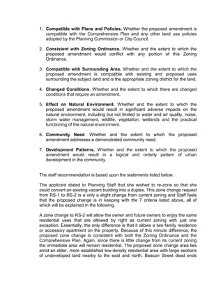 1. Compatible with Plans and Policies. Whether the proposed amendment is
   compatible with the Comprehensive Plan and any other land use policies
   adopted by the Planning Commission or City Council.

2. Consistent with Zoning Ordinance. Whether and the extent to which the
   proposed amendment would conflict with any portion of this Zoning
   Ordinance.

3. Compatible with Surrounding Area. Whether and the extent to which the
   proposed amendment is compatible with existing and proposed uses
   surrounding the subject land and is the appropriate zoning district for the land.

4. Changed Conditions. Whether and the extent to which there are changed
   conditions that require an amendment.

5. Effect on Natural Environment. Whether and the extent to which the
   proposed amendment would result in significant adverse impacts on the
   natural environment, including but not limited to water and air quality, noise,
   storm water management, wildlife, vegetation, wetlands and the practical
   functioning of the natural environment.

6. Community Need. Whether and the extent to which the proposed
   amendment addresses a demonstrated community need.

7. Development Patterns. Whether and the extent to which the proposed
   amendment would result in a logical and orderly pattern of urban
   development in the community.


The staff recommendation is based upon the statements listed below.

The applicant stated to Planning Staff that she wished to re-zone so that she
could convert an existing vacant building into a duplex. This zone change request
from RS-1 to RS-2 is a only a slight change from current zoning and Staff feels
that the proposed change is in keeping with the 7 criteria listed above, all of
which will be explained in the following.

A zone change to RS-2 will allow the owner and future owners to enjoy the same
residential uses that are allowed by right as current zoning with just one
exception. Essentially, the only difference is that it allows a two family residence
or accessory apartment on the property. Because of this minute difference, the
proposed zone change is consistent with both the Zoning Ordinance and the
Comprehensive Plan. Again, since there is little change from its current zoning
the immediate area will remain residential. The proposed zone change area lies
amid an older, more established low-density residential area with large sections
of undeveloped land nearby to the east and north. Beacon Street dead ends
 