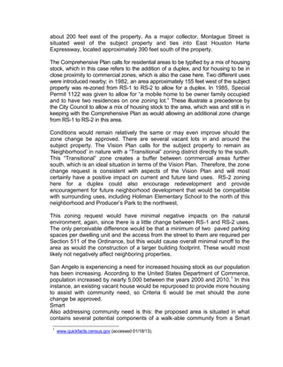 about 200 feet east of the property. As a major collector, Montague Street is
situated west of the subject property and ties into East Houston Harte
Expressway, located approximately 390 feet south of the property.

The Comprehensive Plan calls for residential areas to be typified by a mix of housing
stock, which in this case refers to the addition of a duplex, and for housing to be in
close proximity to commercial zones, which is also the case here. Two different uses
were introduced nearby; in 1982, an area approximately 155 feet west of the subject
property was re-zoned from RS-1 to RS-2 to allow for a duplex. In 1985, Special
Permit 1122 was given to allow for “a mobile home to be owner family occupied
and to have two residences on one zoning lot.” These illustrate a precedence by
the City Council to allow a mix of housing stock to the area, which was and still is in
keeping with the Comprehensive Plan as would allowing an additional zone change
from RS-1 to RS-2 in this area.

Conditions would remain relatively the same or may even improve should the
zone change be approved. There are several vacant lots in and around the
subject property. The Vision Plan calls for the subject property to remain as
‘Neighborhood’ in nature with a “Transitional” zoning district directly to the south.
This “Transitional” zone creates a buffer between commercial areas further
south, which is an ideal situation in terms of the Vision Plan. Therefore, the zone
change request is consistent with aspects of the Vision Plan and will most
certainly have a positive impact on current and future land uses. RS-2 zoning
here for a duplex could also encourage redevelopment and provide
encouragement for future neighborhood development that would be compatible
with surrounding uses, including Holiman Elementary School to the north of this
neighborhood and Producer’s Park to the northwest.

This zoning request would have minimal negative impacts on the natural
environment, again, since there is a little change between RS-1 and RS-2 uses.
The only perceivable difference would be that a minimum of two paved parking
spaces per dwelling unit and the access from the street to them are required per
Section 511 of the Ordinance, but this would cause overall minimal runoff to the
area as would the construction of a larger building footprint. These would most
likely not negatively affect neighboring properties.

San Angelo is experiencing a need for increased housing stock as our population
has been increasing. According to the United States Department of Commerce,
population increased by nearly 5,000 between the years 2000 and 2010. 1 In this
instance, an existing vacant house would be repurposed to provide more housing
to assist with community need, so Criteria 6 would be met should the zone
change be approved.
Smart
Also addressing community need is this: the proposed area is situated in what
contains several potential components of a walk-able community from a Smart
 1
     www.quickfacts.census.gov (accessed 01/18/13).
 