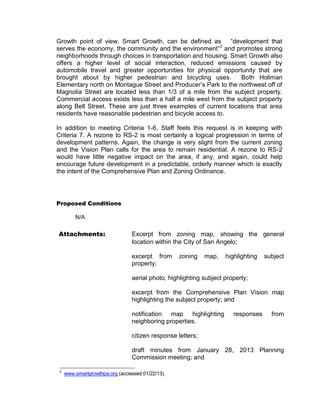 Growth point of view. Smart Growth, can be defined as “development that
serves the economy, the community and the environment”2 and promotes strong
neighborhoods through choices in transportation and housing. Smart Growth also
offers a higher level of social interaction, reduced emissions caused by
automobile travel and greater opportunities for physical opportunity that are
brought about by higher pedestrian and bicycling uses.          Both Holiman
Elementary north on Montague Street and Producer’s Park to the northwest off of
Magnolia Street are located less than 1/3 of a mile from the subject property.
Commercial access exists less than a half a mile west from the subject property
along Bell Street. These are just three examples of current locations that area
residents have reasonable pedestrian and bicycle access to.

In addition to meeting Criteria 1-6, Staff feels this request is in keeping with
Criteria 7. A rezone to RS-2 is most certainly a logical progression in terms of
development patterns. Again, the change is very slight from the current zoning
and the Vision Plan calls for the area to remain residential. A rezone to RS-2
would have little negative impact on the area, if any, and again, could help
encourage future development in a predictable, orderly manner which is exactly
the intent of the Comprehensive Plan and Zoning Ordinance.




Proposed Conditions

         N/A

Attachments:                     Excerpt from zoning map, showing the general
                                 location within the City of San Angelo;

                                 excerpt from     zoning     map,   highlighting   subject
                                 property;

                                 aerial photo, highlighting subject property;

                                 excerpt from the Comprehensive Plan Vision map
                                 highlighting the subject property; and

                                 notification map highlighting         responses     from
                                 neighboring properties.

                                 citizen response letters;

                                 draft minutes from January 28, 2013 Planning
                                 Commission meeting; and

 2
     www.smartgrowthpa.org (accessed 01/22/13).
 
