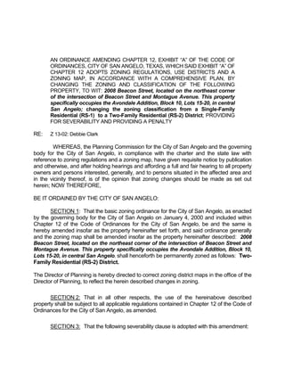 AN ORDINANCE AMENDING CHAPTER 12, EXHIBIT “A” OF THE CODE OF
       ORDINANCES, CITY OF SAN ANGELO, TEXAS, WHICH SAID EXHIBIT “A” OF
       CHAPTER 12 ADOPTS ZONING REGULATIONS, USE DISTRICTS AND A
       ZONING MAP, IN ACCORDANCE WITH A COMPREHENSIVE PLAN, BY
       CHANGING THE ZONING AND CLASSIFICATION OF THE FOLLOWING
       PROPERTY, TO WIT: 2008 Beacon Street, located on the northeast corner
       of the intersection of Beacon Street and Montague Avenue. This property
       specifically occupies the Avondale Addition, Block 10, Lots 15-20, in central
       San Angelo; changing the zoning classification from a Single-Family
       Residential (RS-1) to a Two-Family Residential (RS-2) District; PROVIDING
       FOR SEVERABILITY AND PROVIDING A PENALTY

RE:    Z 13-02: Debbie Clark

        WHEREAS, the Planning Commission for the City of San Angelo and the governing
body for the City of San Angelo, in compliance with the charter and the state law with
reference to zoning regulations and a zoning map, have given requisite notice by publication
and otherwise, and after holding hearings and affording a full and fair hearing to all property
owners and persons interested, generally, and to persons situated in the affected area and
in the vicinity thereof, is of the opinion that zoning changes should be made as set out
herein; NOW THEREFORE,

BE IT ORDAINED BY THE CITY OF SAN ANGELO:

       SECTION 1: That the basic zoning ordinance for the City of San Angelo, as enacted
by the governing body for the City of San Angelo on January 4, 2000 and included within
Chapter 12 of the Code of Ordinances for the City of San Angelo, be and the same is
hereby amended insofar as the property hereinafter set forth, and said ordinance generally
and the zoning map shall be amended insofar as the property hereinafter described: 2008
Beacon Street, located on the northeast corner of the intersection of Beacon Street and
Montague Avenue. This property specifically occupies the Avondale Addition, Block 10,
Lots 15-20, in central San Angelo, shall henceforth be permanently zoned as follows: Two-
Family Residential (RS-2) District.

The Director of Planning is hereby directed to correct zoning district maps in the office of the
Director of Planning, to reflect the herein described changes in zoning.

       SECTION 2: That in all other respects, the use of the hereinabove described
property shall be subject to all applicable regulations contained in Chapter 12 of the Code of
Ordinances for the City of San Angelo, as amended.

       SECTION 3: That the following severability clause is adopted with this amendment:
 