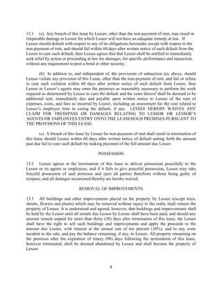 13.1 (a) Any breach of this lease by Lessee, other than the non-payment of rent, may result in
irreparable damage to Lessor for which Lessor will not have an adequate remedy at law. If
Lessee should default with respect to any of its obligations hereunder except with respect to the
non-payment of rent, and should fail within 60 days after written notice of such default from the
Lessor to cure such default, then Lessee agrees that that Lessor shall be entitled to immediately
seek relief by action or proceeding at law for damages, for specific performance and injunction,
without any requirement to post a bond or other security.

       (b) In addition to, and independent of, the provisions of subsection (a), above, should
Lessee violate any provision of this Lease, other than the non-payment of rent, and fail or refuse
to cure such violation within 60 days after written notice of such default from Lessor, then
Lessor or Lessor’s agents may enter the premises as reasonably necessary to perform the work
required as determined by Lessor to cure the default and the costs thereof shall be deemed to be
additional rent, immediately due and payable upon written notice to Lessee of the sum of
expenses, costs, and fees so incurred by Lessor, including an assessment for the cost related to
Lessor’s employee time in curing the default, if any. LESSEE HEREBY WAIVES ANY
CLAIM FOR TRESSPASS OR DAMAGES RELATING TO LESSOR OR LESSOR’S
AGENTS OR EMPLOYEES ENTRY ONTO THE LEASEHOLD PREMISES PURSUANT TO
THE PROVSIONS OF THIS LEASE.

        (c) A breach of this lease by Lessee for non-payment of rent shall result in termination of
this lease should Lessee within 60 days after written notice of default setting forth the amount
past due fail to cure such default by making payment of the full amount due Lessor.

                                          POSSESSION

13.2 Lessee agrees at the termination of this lease to deliver possession peacefully to the
Lessor or its agents or employees; and if it fails to give peaceful possession, Lessor may take
forceful possession of said premises and eject all parties therefrom without being guilty of
trespass; and all damages occasioned thereby are hereby waived.

                              REMOVAL OF IMPROVEMENTS

13.3 All buildings and other improvements placed on the property by Lessee (except trees,
shrubs, flowers and plants) which may be removed without injury to the realty shall remain the
property of Lessee. It is understood and agreed, however, that buildings and improvements shall
be held by the Lessor until all rentals due Lessor by Lessee shall have been paid, and should any
amount remain unpaid for more than thirty (30) days after termination of this lease, the Lessor
shall have the right to sell such buildings and improvements and apply the proceeds to the
amount due Lessor, with interest at the annual rate of ten percent (10%), and to any costs
incident to the sale, and pay the balance remaining, if any, to Lessee. All property remaining on
the premises after the expiration of ninety (90) days following the termination of this lease,
however terminated, shall be deemed abandoned by Lessee and shall become the property of
Lessor.



                                                8
 