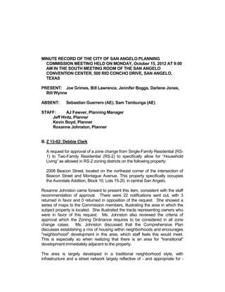 MINUTE RECORD OF THE CITY OF SAN ANGELO PLANNING
  COMMISSION MEETING HELD ON MONDAY, October 15, 2012 AT 9:00
  AM IN THE SOUTH MEETING ROOM OF THE SAN ANGELO
  CONVENTION CENTER, 500 RIO CONCHO DRIVE, SAN ANGELO,
  TEXAS

PRESENT: Joe Grimes, Bill Lawrence, Jennifer Boggs, Darlene Jones,
  Bill Wynne

ABSENT:       Sebastian Guerrero (AE), Sam Tambunga (AE)

STAFF:     AJ Fawver, Planning Manager
    Jeff Hintz, Planner
    Kevin Boyd, Planner
    Roxanne Johnston, Planner


B. Z 13-02: Debbie Clark

  A request for approval of a zone change from Single-Family Residential (RS-
  1) to Two-Family Residential (RS-2) to specifically allow for “Household
  Living” as allowed in RS-2 zoning districts on the following property:

  2008 Beacon Street, located on the northeast corner of the intersection of
  Beacon Street and Montague Avenue. This property specifically occupies
  the Avondale Addition, Block 10, Lots 15-20, in central San Angelo.

Roxanne Johnston came forward to present this item, consistent with the staff
recommendation of approval. There were 22 notifications sent out, with 3
returned in favor and 0 returned in opposition of the request. She showed a
series of maps to the Commission members, illustrating the area in which the
subject property is located. She illustrated the tracts representing owners who
were in favor of this request. Ms. Johnston also reviewed the criteria of
approval which the Zoning Ordinance requires to be considered in all zone
change cases. Ms. Johnston discussed that the Comprehensive Plan
discusses establishing a mix of housing within neighborhoods and encourages
"neighborhood" development in this area, which staff feels this would meet.
This is especially so when realizing that there is an area for "transitional"
development immediately adjacent to the property.

The area is largely developed in a traditional neighborhood style, with
infrastructure and a street network largely reflective of - and appropriate for -
 