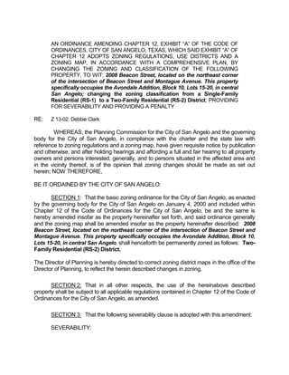 AN ORDINANCE AMENDING CHAPTER 12, EXHIBIT “A” OF THE CODE OF
       ORDINANCES, CITY OF SAN ANGELO, TEXAS, WHICH SAID EXHIBIT “A” OF
       CHAPTER 12 ADOPTS ZONING REGULATIONS, USE DISTRICTS AND A
       ZONING MAP, IN ACCORDANCE WITH A COMPREHENSIVE PLAN, BY
       CHANGING THE ZONING AND CLASSIFICATION OF THE FOLLOWING
       PROPERTY, TO WIT: 2008 Beacon Street, located on the northeast corner
       of the intersection of Beacon Street and Montague Avenue. This property
       specifically occupies the Avondale Addition, Block 10, Lots 15-20, in central
       San Angelo; changing the zoning classification from a Single-Family
       Residential (RS-1) to a Two-Family Residential (RS-2) District; PROVIDING
       FOR SEVERABILITY AND PROVIDING A PENALTY

RE:    Z 13-02: Debbie Clark

        WHEREAS, the Planning Commission for the City of San Angelo and the governing
body for the City of San Angelo, in compliance with the charter and the state law with
reference to zoning regulations and a zoning map, have given requisite notice by publication
and otherwise, and after holding hearings and affording a full and fair hearing to all property
owners and persons interested, generally, and to persons situated in the affected area and
in the vicinity thereof, is of the opinion that zoning changes should be made as set out
herein; NOW THEREFORE,

BE IT ORDAINED BY THE CITY OF SAN ANGELO:

       SECTION 1: That the basic zoning ordinance for the City of San Angelo, as enacted
by the governing body for the City of San Angelo on January 4, 2000 and included within
Chapter 12 of the Code of Ordinances for the City of San Angelo, be and the same is
hereby amended insofar as the property hereinafter set forth, and said ordinance generally
and the zoning map shall be amended insofar as the property hereinafter described: 2008
Beacon Street, located on the northeast corner of the intersection of Beacon Street and
Montague Avenue. This property specifically occupies the Avondale Addition, Block 10,
Lots 15-20, in central San Angelo, shall henceforth be permanently zoned as follows: Two-
Family Residential (RS-2) District.

The Director of Planning is hereby directed to correct zoning district maps in the office of the
Director of Planning, to reflect the herein described changes in zoning.

       SECTION 2: That in all other respects, the use of the hereinabove described
property shall be subject to all applicable regulations contained in Chapter 12 of the Code of
Ordinances for the City of San Angelo, as amended.

       SECTION 3: That the following severability clause is adopted with this amendment:

       SEVERABILITY:
 