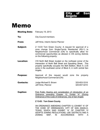 City of             San
                                                      Angelo


Memo
 Meeting Date:   February 19, 2013

 To:             City Council members

 From:           Jeff Hintz, Interim Senior Planner

 Subject:        Z 13-03 Tom Green County: A request for approval of a
                 zone change from Single-Family Residential (RS-1) to
                 Neighborhood Commercial (CN) to specifically allow for
                 commercial opportunities as allowed in CN zoning districts
                 on the following property:

 Location:       318 North Bell Street, located on the northeast corner of the
                 intersection of North Bell Street and Spaulding Street. This
                 property specifically occupies the Bell Addition, Block 9, 2.35
                 acres in the southwest corner of Block 9, in north central San
                 Angelo.

 Purpose:        Approval of this request would           zone   the   property
                 Neighborhood Commercial (CN)

 Contacts:       Judge Michael D. Brown                          325-653-3318
                 Jeff Hintz, Planner                             325-657-4210


 Caption:        First Public Hearing and consideration of introduction of an
                 Ordinance amending Chapter 12, Exhibit “A” (Zoning
                 Ordinance) of the Code of Ordinances, City of San Angelo

                 Z 13-03: Tom Green County

                 AN ORDINANCE AMENDING CHAPTER 12, EXHIBIT “A” OF
                 THE CODE OF ORDINANCES, CITY OF SAN ANGELO,
                 TEXAS, WHICH SAID EXHIBIT “A” OF CHAPTER 12
                 ADOPTS ZONING REGULATIONS, USE DISTRICTS AND A
                 ZONING   MAP,   IN   ACCORDANCE      WITH      A
 