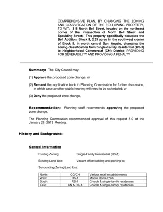 COMPREHENSIVE PLAN, BY CHANGING THE ZONING
                         AND CLASSIFICATION OF THE FOLLOWING PROPERTY,
                         TO WIT: 318 North Bell Street, located on the northeast
                         corner of the intersection of North Bell Street and
                         Spaulding Street. This property specifically occupies the
                         Bell Addition, Block 9, 2.35 acres in the southwest corner
                         of Block 9, in north central San Angelo, changing the
                         zoning classification from Single-Family Residential (RS-1)
                         to Neighborhood Commercial (CN) District; PROVIDING
                         FOR SEVERABILITY AND PROVIDING A PENALTY



     Summary: The City Council may:

     (1) Approve the proposed zone change; or

     (2) Remand the application back to Planning Commission for further discussion,
         in which case another public hearing will need to be scheduled; or

     (3) Deny the proposed zone change.


     Recommendation:            Planning staff recommends approving the proposed
     zone change.

     The Planning Commission recommended approval of this request 5-0 at the
     January 28, 2013 Meeting.


History and Background:



     General Information

           Existing Zoning:            Single-Family Residential (RS-1)

           Existing Land Use:          Vacant office building and parking lot

           Surrounding Zoning/Land Use:

            North:                 CG/CH         Various retail establishments
            West:                   RS-1         Mobile Home Park
            South:                  RS-1         Church & single-family residences
            East:                 CN & RS-1      Church & single-family residences
 