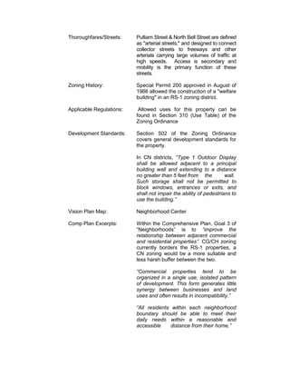 Thoroughfares/Streets:    Pulliam Street & North Bell Street are defined
                          as "arterial streets," and designed to connect
                          collector streets to freeways and other
                          arterials carrying large volumes of traffic at
                          high speeds. Access is secondary and
                          mobility is the primary function of these
                          streets.

Zoning History:           Special Permit 200 approved in August of
                          1966 allowed the construction of a "welfare
                          building" in an RS-1 zoning district.

Applicable Regulations:    Allowed uses for this property can be
                          found in Section 310 (Use Table) of the
                          Zoning Ordinance

Development Standards:    Section 502 of the Zoning Ordinance
                          covers general development standards for
                          the property.

                          In CN districts, “Type 1 Outdoor Display
                          shall be allowed adjacent to a principal
                          building wall and extending to a distance
                          no greater than 5 feet from the          wall.
                          Such storage shall not be permitted to
                          block windows, entrances or exits, and
                          shall not impair the ability of pedestrians to
                          use the building.”

Vision Plan Map:          Neighborhood Center

Comp Plan Excerpts:       Within the Comprehensive Plan, Goal 3 of
                          “Neighborhoods” is to “improve the
                          relationship between adjacent commercial
                          and residential properties”. CG/CH zoning
                          currently borders the RS-1 properties, a
                          CN zoning would be a more suitable and
                          less harsh buffer between the two.

                          “Commercial properties tend to be
                          organized in a single use, isolated pattern
                          of development. This form generates little
                          synergy between businesses and land
                          uses and often results in incompatibility.”

                          “All residents within each neighborhood
                          boundary should be able to meet their
                          daily needs within a reasonable and
                          accessible     distance from their home.”
 