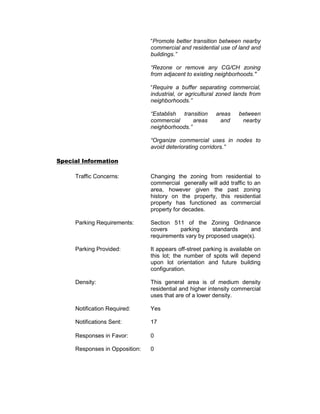 “Promote better transition between nearby
                                commercial and residential use of land and
                                buildings.”

                                “Rezone or remove any CG/CH zoning
                                from adjacent to existing neighborhoods."

                                “Require a buffer separating commercial,
                                industrial, or agricultural zoned lands from
                                neighborhoods.”

                                “Establish transition     areas     between
                                commercial      areas       and      nearby
                                neighborhoods.”

                                “Organize commercial uses in nodes to
                                avoid deteriorating corridors.”

Special Information

     Traffic Concerns:          Changing the zoning from residential to
                                commercial generally will add traffic to an
                                area, however given the past zoning
                                history on the property, this residential
                                property has functioned as commercial
                                property for decades.

     Parking Requirements:      Section 511 of the Zoning Ordinance
                                covers     parking     standards     and
                                requirements vary by proposed usage(s).

     Parking Provided:          It appears off-street parking is available on
                                this lot; the number of spots will depend
                                upon lot orientation and future building
                                configuration.

     Density:                   This general area is of medium density
                                residential and higher intensity commercial
                                uses that are of a lower density.

     Notification Required:     Yes

     Notifications Sent:        17

     Responses in Favor:        0

     Responses in Opposition:   0
 