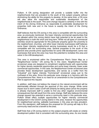 Pulliam. A CN zoning designation will provide a suitable buffer into the
neighborhoods that are prevalent to the south of this subject property without
diminishing the ability for this property to develop. At the same time, a CN zone
will also allow the responsible and sustainable development of the
neighborhoods to the south. This zone change request is certainly in line with the
intent of the Zoning Ordinance as responsible & predictable development for
properties both new and in the future is exactly the intent of the Zoning
Ordinance.

Staff believes that the CN zoning in this area is compatible with the surrounding
area; as previously mentioned, the lower intensity commercial opportunities that
are allowed within this zoning district have high potential to be an asset to the
neighborhood in both the short and long term. While not all types of commercial
activities would be appropriate for this particular property (given the proximity to
the neighborhood, churches, and other lower intensity businesses) staff believes
some lower intensity neighborhood serving businesses would be a fit that is
compatible with the surrounding area. Several properties to the south of this
general area provide prime opportunities for some infill development; some new
businesses that serve the area may have the potential to revitalize this area and
usher in the infill development.

This area is envisioned within the Comprehensive Plan's Vision Map as a
"Neighborhood Center." CN zoning fits in this vision. Neighborhood Center
envisioned areas are designed to compliment neighborhoods with opportunities
for higher density residential opportunities and some lower intensity, lower scale
commercial opportunities. In this case, the Neighborhood Center envisioned area
provides these development opportunities, and serves as a buffer from the
"Industrial" and higher intensity "Commercial" envisioned areas just to the
northwest of this area. Since this particular zone change is in harmony with the
Comprehensive Plan, there is no need for an amendment to the Comprehensive
Plan to approve this request.

In addition, staff does not believe the impact on the natural environment will be
detrimentally affected through the approval of this zone change. While some
impact due to storm water runoff will certainly be taking place (since the property
is already improved) staff is unable to find any other negative environmental
consequences that will result from this zone change. Staff also believes this zone
change request has potential to serve a community need in this particular area.
Pulliam Street offers multiple opportunities for higher intensity commercial
development in the CG/CH zoning district in this area, however the opportunities
for neighborhood serving, walkable businesses in this area are less prevalent.
From this standpoint, staff believes this proposal for CN zoning will help to fill a
community need and be a benefit to the area.

Staff finds that a CN zoning district on the subject property will create an orderly
development pattern that is consistent with the surrounding area. As one travels
 