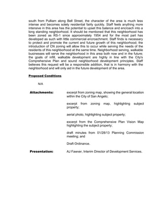 south from Pulliam along Bell Street, the character of the area is much less
intense and becomes solely residential fairly quickly. Staff feels anything more
intensive in this area has the potential to upset this balance and encroach into a
long standing neighborhood. It should be mentioned that this neighborhood has
been zoned as RS-1 since approximately 1954 and for the most part has
developed as such with little commercial encroachment. Staff finds is necessary
to protect and promote the current and future growth of this neighborhood; the
introduction of CN zoning will allow this to occur while serving the needs of the
residents of this neighborhood at the same time. Neighborhood serving, walkable
businesses will serve the neighborhood in this area both now and in the future;
the goals of infill, walkable development are highly in line with the City's
Comprehensive Plan and sound neighborhood development principles. Staff
believes this request will be a responsible addition, that is in harmony with the
neighborhood and will only aid in the future development of the area.

Proposed Conditions

      N/A

Attachments:               excerpt from zoning map, showing the general location
                           within the City of San Angelo;

                           excerpt from       zoning   map,   highlighting   subject
                           property;

                           aerial photo, highlighting subject property;

                           excerpt from the Comprehensive Plan Vision Map
                           highlighting the subject property;

                           draft minutes from 01/28/13 Planning Commission
                           meeting; and

                           Draft Ordinance.

Presentation:              AJ Fawver, Interim Director of Development Services.
 
