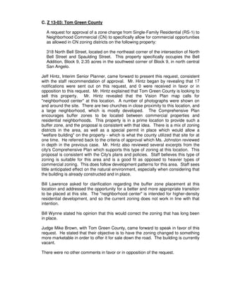 C. Z 13-03: Tom Green County

  A request for approval of a zone change from Single-Family Residential (RS-1) to
  Neighborhood Commercial (CN) to specifically allow for commercial opportunities
  as allowed in CN zoning districts on the following property:

  318 North Bell Street, located on the northeast corner of the intersection of North
  Bell Street and Spaulding Street. This property specifically occupies the Bell
  Addition, Block 9, 2.35 acres in the southwest corner of Block 9, in north central
  San Angelo.

Jeff Hintz, Interim Senior Planner, came forward to present this request, consistent
with the staff recommendation of approval. Mr. Hintz began by revealing that 17
notifications were sent out on this request, and 0 were received in favor or in
opposition to this request. Mr. Hintz explained that Tom Green County is looking to
sell this property.       Mr. Hintz revealed that the Vision Plan map calls for
"neighborhood center" at this location. A number of photographs were shown on
and around the site. There are two churches in close proximity to this location, and
a large neighborhood, which is mostly developed. The Comprehensive Plan
encourages buffer zones to be located between commercial properties and
residential neighborhoods. This property is in a prime location to provide such a
buffer zone, and the proposal is consistent with that idea. There is a mix of zoning
districts in the area, as well as a special permit in place which would allow a
"welfare building" on the property - which is what the county utilized that site for at
one time. He referred back to the criteria of approval which Ms. Johnston reviewed
in depth in the previous case. Mr. Hintz also reviewed several excerpts from the
city's Comprehensive Plan which supports this type of zoning at this location. This
proposal is consistent with the City's plans and policies. Staff believes this type of
zoning is suitable for this area and is a good fit as opposed to heavier types of
commercial zoning. This does follow development patterns for this area. Staff sees
little anticipated effect on the natural environment, especially when considering that
the building is already constructed and in place.

Bill Lawrence asked for clarification regarding the buffer zone placement at this
location and addressed the opportunity for a better and more appropriate transition
to be placed at this site. The "neighborhood center" is intended for higher-density
residential development, and so the current zoning does not work in line with that
intention.

Bill Wynne stated his opinion that this would correct the zoning that has long been
in place.

Judge Mike Brown, with Tom Green County, came forward to speak in favor of this
request. He stated that their objective is to have the zoning changed to something
more marketable in order to offer it for sale down the road. The building is currently
vacant.

There were no other comments in favor or in opposition of the request.
 