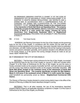 AN ORDINANCE AMENDING CHAPTER 12, EXHIBIT “A” OF THE CODE OF
       ORDINANCES, CITY OF SAN ANGELO, TEXAS, WHICH SAID EXHIBIT “A” OF
       CHAPTER 12 ADOPTS ZONING REGULATIONS, USE DISTRICTS AND A
       ZONING MAP, IN ACCORDANCE WITH A COMPREHENSIVE PLAN, BY
       CHANGING THE ZONING AND CLASSIFICATION OF THE FOLLOWING
       PROPERTY, TO WIT: 318 North Bell Street, located on the northeast corner
       of the intersection of North Bell Street and Spaulding Street. This property
       specifically occupies the Bell Addition, Block 9, 2.35 acres in the southwest
       corner of Block 9, in north central San Angelo, changing the zoning
       classification from Single-Family Residential (RS-1) to Neighborhood
       Commercial (CN) District; PROVIDING FOR SEVERABILITY AND PROVIDING
       A PENALTY

RE:    Z 13-03:       Tom Green County

        WHEREAS, the Planning Commission for the City of San Angelo and the governing
body for the City of San Angelo, in compliance with the charter and the state law with
reference to zoning regulations and a zoning map, have given requisite notice by publication
and otherwise, and after holding hearings and affording a full and fair hearing to all property
owners and persons interested, generally, and to persons situated in the affected area and
in the vicinity thereof, is of the opinion that zoning changes should be made as set out
herein; NOW THEREFORE,

BE IT ORDAINED BY THE CITY OF SAN ANGELO:

       SECTION 1: That the basic zoning ordinance for the City of San Angelo, as enacted
by the governing body for the City of San Angelo on January 4, 2000 and included within
Chapter 12 of the Code of Ordinances for the City of San Angelo, be and the same is
hereby amended insofar as the property hereinafter set forth, and said ordinance generally
and the zoning map shall be amended insofar as the property hereinafter described: 318
North Bell Street, located on the northeast corner of the intersection of North Bell
Street and Spaulding Street. This property specifically occupies the Bell Addition,
Block 9, 2.35 acres in the southwest corner of Block 9, in north central San Angelo,
shall henceforth be permanently zoned as follows: Neighborhood Commercial (CN)
District.

The Director of Planning is hereby directed to correct zoning district maps in the office of the
Director of Planning, to reflect the herein described changes in zoning.

       SECTION 2: That in all other respects, the use of the hereinabove described
property shall be subject to all applicable regulations contained in Chapter 12 of the Code of
Ordinances for the City of San Angelo, as amended.
 