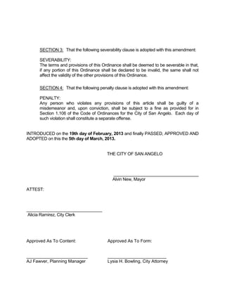 SECTION 3: That the following severability clause is adopted with this amendment:

      SEVERABILITY:
      The terms and provisions of this Ordinance shall be deemed to be severable in that,
      if any portion of this Ordinance shall be declared to be invalid, the same shall not
      affect the validity of the other provisions of this Ordinance.

      SECTION 4: That the following penalty clause is adopted with this amendment:

      PENALTY:
      Any person who violates any provisions of this article shall be guilty of a
      misdemeanor and, upon conviction, shall be subject to a fine as provided for in
      Section 1.106 of the Code of Ordinances for the City of San Angelo. Each day of
      such violation shall constitute a separate offense.


INTRODUCED on the 19th day of February, 2013 and finally PASSED, APPROVED AND
ADOPTED on this the 5th day of March, 2013.


                                         THE CITY OF SAN ANGELO



                                            ____________________________________
                                            Alvin New, Mayor

ATTEST:



________________________________
Alicia Ramirez, City Clerk




Approved As To Content:                  Approved As To Form:


_________________________                ________________________
AJ Fawver, Planning Manager              Lysia H. Bowling, City Attorney
 