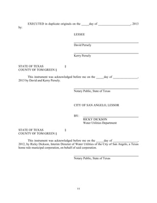 EXECUTED in duplicate originals on the _____day of _____________________, 2013
by:

                                           LESSEE


                                           David Persely


                                           Kerry Persely


STATE OF TEXAS                      §
COUNTY OF TOM GREEN §

      This instrument was acknowledged before me on the _____day of ________________,
2013 by David and Kerry Persely.


                                           Notary Public, State of Texas



                                           CITY OF SAN ANGELO, LESSOR


                                           BY:
                                                  RICKY DICKSON
                                                  Water Utilities Department

STATE OF TEXAS                      §
COUNTY OF TOM GREEN §

       This instrument was acknowledged before me on the _____day of ________________,
2012, by Ricky Dickson, Interim Director of Water Utilities of the City of San Angelo, a Texas
home rule municipal corporation, on behalf of said corporation.


                                           Notary Public, State of Texas




                                             11
 