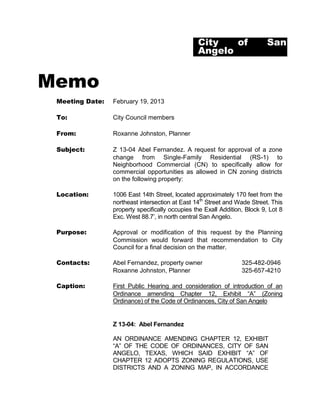 City   of                  San
                                                 Angelo


Memo
 Meeting Date:   February 19, 2013

 To:             City Council members

 From:           Roxanne Johnston, Planner

 Subject:        Z 13-04 Abel Fernandez. A request for approval of a zone
                 change from Single-Family Residential (RS-1) to
                 Neighborhood Commercial (CN) to specifically allow for
                 commercial opportunities as allowed in CN zoning districts
                 on the following property:

 Location:       1006 East 14th Street, located approximately 170 feet from the
                 northeast intersection at East 14th Street and Wade Street. This
                 property specifically occupies the Exall Addition, Block 9, Lot 8
                 Exc. West 88.7’, in north central San Angelo.

 Purpose:        Approval or modification of this request by the Planning
                 Commission would forward that recommendation to City
                 Council for a final decision on the matter.

 Contacts:       Abel Fernandez, property owner                   325-482-0946
                 Roxanne Johnston, Planner                        325-657-4210

 Caption:        First Public Hearing and consideration of introduction of an
                 Ordinance amending Chapter 12, Exhibit “A” (Zoning
                 Ordinance) of the Code of Ordinances, City of San Angelo


                 Z 13-04: Abel Fernandez

                 AN ORDINANCE AMENDING CHAPTER 12, EXHIBIT
                 “A” OF THE CODE OF ORDINANCES, CITY OF SAN
                 ANGELO, TEXAS, WHICH SAID EXHIBIT “A” OF
                 CHAPTER 12 ADOPTS ZONING REGULATIONS, USE
                 DISTRICTS AND A ZONING MAP, IN ACCORDANCE
 