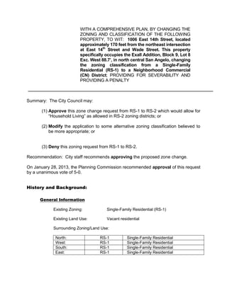 WITH A COMPREHENSIVE PLAN, BY CHANGING THE
                          ZONING AND CLASSIFICATION OF THE FOLLOWING
                          PROPERTY, TO WIT: 1006 East 14th Street, located
                          approximately 170 feet from the northeast intersection
                          at East 14th Street and Wade Street. This property
                          specifically occupies the Exall Addition, Block 9, Lot 8
                          Exc. West 88.7’, in north central San Angelo, changing
                          the zoning classification from a Single-Family
                          Residential (RS-1) to a Neighborhood Commercial
                          (CN) District; PROVIDING FOR SEVERABILITY AND
                          PROVIDING A PENALTY



Summary: The City Council may:

       (1) Approve this zone change request from RS-1 to RS-2 which would allow for
           “Household Living” as allowed in RS-2 zoning districts; or

       (2) Modify the application to some alternative zoning classification believed to
           be more appropriate; or


       (3) Deny this zoning request from RS-1 to RS-2.

Recommendation: City staff recommends approving the proposed zone change.

On January 28, 2013, the Planning Commission recommended approval of this request
by a unanimous vote of 5-0.


History and Background:

      General Information

            Existing Zoning:           Single-Family Residential (RS-1)

            Existing Land Use:         Vacant residential

            Surrounding Zoning/Land Use:

             North:                 RS-1          Single-Family Residential
             West:                  RS-1          Single-Family Residential
             South:                 RS-1          Single-Family Residential
             East:                  RS-1          Single-Family Residential
 