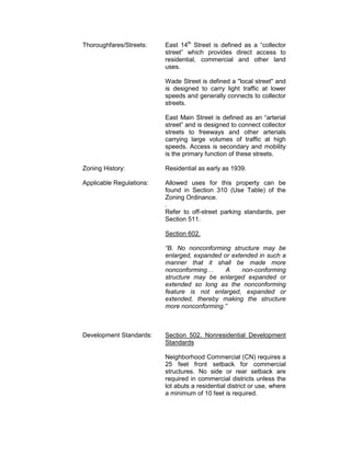 Thoroughfares/Streets:    East 14th Street is defined as a “collector
                          street” which provides direct access to
                          residential, commercial and other land
                          uses.

                          Wade Street is defined a "local street" and
                          is designed to carry light traffic at lower
                          speeds and generally connects to collector
                          streets.

                          East Main Street is defined as an “arterial
                          street” and is designed to connect collector
                          streets to freeways and other arterials
                          carrying large volumes of traffic at high
                          speeds. Access is secondary and mobility
                          is the primary function of these streets.

Zoning History:           Residential as early as 1939.

Applicable Regulations:   Allowed uses for this property can be
                          found in Section 310 (Use Table) of the
                          Zoning Ordinance.
                          .
                          Refer to off-street parking standards, per
                          Section 511.

                          Section 602.

                          “B. No nonconforming structure may be
                          enlarged, expanded or extended in such a
                          manner that it shall be made more
                          nonconforming…      A     non-conforming
                          structure may be enlarged expanded or
                          extended so long as the nonconforming
                          feature is not enlarged, expanded or
                          extended, thereby making the structure
                          more nonconforming.”



Development Standards:    Section 502. Nonresidential Development
                          Standards

                          Neighborhood Commercial (CN) requires a
                          25 feet front setback for commercial
                          structures. No side or rear setback are
                          required in commercial districts unless the
                          lot abuts a residential district or use, where
                          a minimum of 10 feet is required.
 