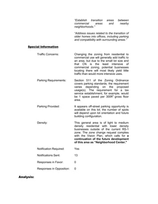 “Establish transition     areas    between
                                       commercial      areas       and     nearby
                                       neighborhoods.”

                                       “Address issues related to the transition of
                                       older homes into offices, including parking
                                       and compatibility with surrounding areas.”

     Special Information

            Traffic Concerns:          Changing the zoning from residential to
                                       commercial use will generally add traffic to
                                       an area, but due to the small lot size and
                                       that CN is the least intensive of
                                       commercial zoning, potential businesses
                                       locating there will most likely yield little
                                       traffic than would more intensive uses.

            Parking Requirements:      Section 511 of the Zoning Ordinance
                                       covers parking standards; the requirement
                                       varies depending on the proposed
                                       usage(s). The requirement for a tax
                                       service establishment, for example, would
                                       be 1 space paved per 300ft2 gross floor
                                       area.

            Parking Provided:          It appears off-street parking opportunity is
                                       available on this lot; the number of spots
                                       will depend upon lot orientation and future
                                       building configuration.

            Density:                   This general area is of light to medium
                                       density residential with lower density
                                       businesses outside of the current RS-1
                                       zone. The zone change request complies
                                       with the Vision Plan, which calls for a
                                       continuation of the future development
                                       of this area as “Neighborhood Center."

            Notification Required:     Yes

            Notifications Sent:        13

            Responses in Favor:        0

            Responses in Opposition:   0

Analysis:
 