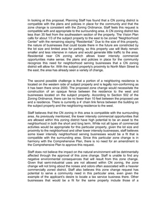 In looking at this proposal, Planning Staff has found that a CN zoning district is
compatible with the plans and policies in place for the community and that the
zone change is consistent with the Zoning Ordinance. Staff feels this request is
compatible with and appropriate to the surrounding area. A CN zoning district lies
less than 35 feet from the southeastern section of the property. The Vision Plan
calls for about 1/3 of the subject property to the east to be zoned “Neighborhood
Center” with the remaining staying “Residential.” Due to the size of this property,
the nature of businesses that could locate there in the future are constricted by
the lot size and limited area for parking, so this property use will likely remain
smaller and less intensive in nature and would generate little traffic to the area.
Residential near CN zoning which allows lower intensity commercial
opportunities make sense; the plans and policies in place for the community
recognize this need for neighborhood serving businesses that a CN zoning
district will allow for. With the subject property's proximity to North Main Street to
the east, the area has already seen a variety of change.


The second possible challenge is that a portion of a neighboring residence is
located on the western side of subject property and is legally non-conforming as
it has been there since 2000. The proposed zone change would necessitate the
construction of an opaque fence between the residence to the west and
businesses located on the subject property. According to Section 502 of the
Zoning Ordinance, there can be no fewer than 10 feet between the proposed use
and a residence. There is currently a 4’ chain link fence between the building on
the subject property and the neighboring residence to the west.

Staff believes that the CN zoning in this area is compatible with the surrounding
area. As previously mentioned, the lower intensity commercial opportunities that
are allowed within this zoning district have high potential to be an asset to the
neighborhood in both the short and long term. While not all types of commercial
activities would be appropriate for this particular property, given the lot size and
proximity to the neighborhood and other lower intensity businesses, staff believes
some lower intensity neighborhood serving businesses would be a fit that is
compatible with the surrounding area. Since this particular zone change is in
harmony with the Comprehensive Plan, there is no need for an amendment to
the Comprehensive Plan to approve this request.

Staff does not believe the impact on the natural environment will be detrimentally
affected through the approval of this zone change. Staff is unable to find any
negative environmental consequences that will result from this zone change.
Given that semi-industrial uses are not allowed within CN zoning, the zone
change will not bring about the noises and odors often associated with a heavier
commercially zoned district. Staff also believes this zone change request has
potential to serve a community need in this particular area, even given the
example of the applicant’s desire to locate a tax service business there. Other
businesses that would be a fit for the same property include those of a
 