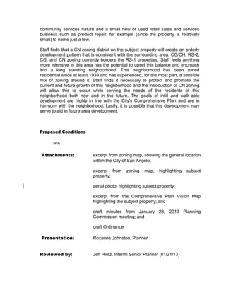 community services nature and a small new or used retail sales and services
business such as product repair, for example (since the property is relatively
small) to name just a few.

Staff finds that a CN zoning district on the subject property will create an orderly
development pattern that is consistent with the surrounding area. CG/CH, RS-2,
CG, and CN zoning currently borders the RS-1 properties. Staff feels anything
more intensive in this area has the potential to upset this balance and encroach
into a long standing neighborhood. This neighborhood has been zoned
residential since at least 1939 and has experienced, for the most part, a sensible
mix of zoning around it. Staff finds it necessary to protect and promote the
current and future growth of this neighborhood and the introduction of CN zoning
will allow this to occur while serving the needs of the residents of this
neighborhood both now and in the future. The goals of infill and walk-able
development are highly in line with the City's Comprehensive Plan and are in
harmony with the neighborhood. Lastly, it is possible that this development may
serve to aid in future area development.



Proposed Conditions

      N/A

Attachments:               excerpt from zoning map, showing the general location
                           within the City of San Angelo;

                           excerpt from      zoning   map,    highlighting   subject
                           property;

                           aerial photo, highlighting subject property;

                           excerpt from the Comprehensive Plan Vision Map
                           highlighting the subject property; and

                           draft minutes from January 28, 2013 Planning
                           Commission meeting; and

                           draft Ordinance

Presentation:              Roxanne Johnston, Planner


Reviewed by:               Jeff Hintz, Interim Senior Planner (01/21/13)
 