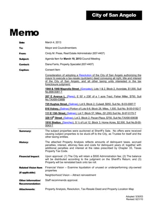 City of San Angelo



Memo
 Date:                 March 4, 2013

 To:                   Mayor and Councilmembers

 From:                 Cindy M. Preas, Real Estate Administrator (657-4407)

 Subject:              Agenda Item for March 19, 2013 Council Meeting

 Contact:              Diana Farris, Property Specialist (657-4407)

 Caption:              Consent Item

                       Consideration of adopting a Resolution of the City of San Angelo authorizing the
                       mayor to execute a tax-resale (quitclaim) deed conveying all right, title and interest
                       of the City of San Angelo, and all other taxing units interested in the tax
                       foreclosure judgment:
                       1944 & 1948 Magnolia Street, (Gonzalez), Lots 1 & 2, Block 2, Avondale, $1,000, Suit
                       No.B99-0081-T
                       207 E Avenue L, (Perez), E 50’ x 238’ of a 1 acre Tract, Fisher Miller, $750, Suit
                       No.TAX89-0388B
                       725 Hughes Street, (Salinas), Lot 9, Block 2, Culwell, $950, Suit No. B-03-0087-T
                       816 Volney, (Salinas) Portion of Lots 6-8, Block 28, Miles, 1,500, Suit No. B-05-0192-T
                       111 E 13th Street, (Salinas), Lot 7, Block 57, Miles, ($1,200) Suit No. B-97-0170-T
                             th
                       329 13 Street, (Salinas), Lot 2, Block 2, Pecan Place, $750, Suit No.TAX90-0083B
                       1916 Shelton, (Sanchez), S ½ of Lot 12, Block 3, Home Acres, $2,500, Suit No.B-00-
                       0043-T

 Summary:              The subject properties were auctioned at Sheriff’s Sale. No offers were received
                       causing subject properties to be stuck-off to the City, as Trustee for itself and the
                       other taxing entities.

 History:              The attached Property Analysis reflects amounts of delinquent taxes, accrued
                       penalties, interest, attorney fees and costs for delinquent years of, together with
                       additional penalties and interest at the rates prescribed by Chapter 33, Texas
                       Property Tax Code.

 Financial Impact:     Upon approval: (1) The City will retain a $500 Administration fee; (2) The balance
                       will be distributed according to the judgment on the Sheriff’s Return; and (3)
                       Property will be reinstated back onto tax roll.

 Related Vision Item   Financial Vision – Examine liquidation of unused or underperforming city-owned
                       properties
 (if applicable):
                       Neighborhood Vision – Attract reinvestment

 Other Information/    Staff recommends approval.
 Recommendation:

 Attachments:          Property Analysis, Resolution, Tax-Resale Deed and Property Location Map

                                                                                                Adopted: 5/30/03
                                                                                                Revised: 6/21/10
 