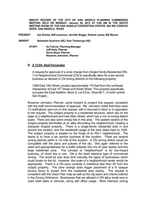 MINUTE RECORD OF THE CITY OF SAN ANGELO PLANNING COMMISSION
      MEETING HELD ON MONDAY, January 28, 2013 AT 9:00 AM IN THE SOUTH
      MEETING ROOM OF THE SAN ANGELO CONVENTION CENTER, 500 RIO CONCHO
      DRIVE, SAN ANGELO, TEXAS

PRESENT:      Joe Grimes, Bill Lawrence, Jennifer Boggs, Darlene Jones, Bill Wynne

ABSENT:       Sebastian Guerrero (AE), Sam Tambunga (AE)

      STAFF:          AJ Fawver, Planning Manager
                      Jeff Hintz, Planner
                      Kevin Boyd, Planner
                      Roxanne Johnston, Planner


     D. Z 13-04: Abel Fernandez

           A request for approval of a zone change from Single-Family Residential (RS-
           1) to Neighborhood Commercial (CN) to specifically allow for a tax service
           business as allowed in CN zoning districts on the following property:

           1006 East 14th Street, located approximately 170 feet from the northeast
           intersection at East 14th Street and Wade Street. This property specifically
           occupies the Exall Addition, Block 9, Lot 8 Exc. West 88.7’, in north central
           San Angelo.

     Roxanne Johnston, Planner, came forward to present this request, consistent
     with the staff recommendation of approval. Ms. Johnston noted that there were
     13 notifications sent out on this request, with 0 returned in favor or in opposition
     to the request. The subject property is a residential structure, which sits on the
     edge of a neighborhood and near Main Street, which has a mix of zoning district
     types. There are also some empty lots in this area. The eastern section of the
     subject property terminates at an alley bifurcating the neighborhood, creating a
     triangular shaped property. There is a single-family residential area in and
     around this location, and the residential usage of the area dates back to 1939.
     The subject property is located on the fringe of an RS-1 neighborhood. The
     desire is to have a tax service business at this location. There are several
     zoning districts within a 1/2 mile of this location. A CN zoning district would be
     compatible with the plans and policies of the city. She again referred to the
     need and appropriateness for a buffer between the mix of uses nearby and this
     large residential area. The concept of "neighborhood" is for low-impact
     business, of which this is one. CN is the least intensive type of commercial
     zoning. The small lot size does limit naturally the types of businesses which
     could locate on the lot. However, the scale of a neighborhood center would be
     appropriate. There is a CN zone currently in existence less than 35' from the
     subject property. The zone change does trigger placement of a 6' opaque
     privacy fence to screen from the residential area nearby. The request is
     consistent with the Vision Plan map as well as the city plans and criteria outlined
     in the Zoning Ordinance. Businesses that are allowed in CN allow small new or
     used retail sales or services, along with office usage. More intensive zoning
 