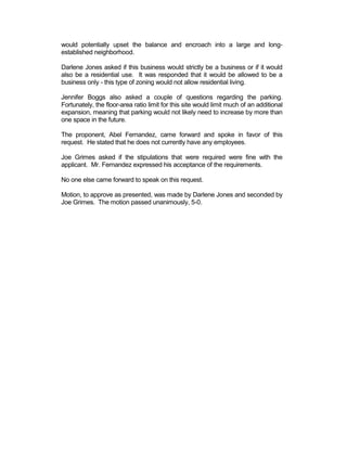 would potentially upset the balance and encroach into a large and long-
established neighborhood.

Darlene Jones asked if this business would strictly be a business or if it would
also be a residential use. It was responded that it would be allowed to be a
business only - this type of zoning would not allow residential living.

Jennifer Boggs also asked a couple of questions regarding the parking.
Fortunately, the floor-area ratio limit for this site would limit much of an additional
expansion, meaning that parking would not likely need to increase by more than
one space in the future.

The proponent, Abel Fernandez, came forward and spoke in favor of this
request. He stated that he does not currently have any employees.

Joe Grimes asked if the stipulations that were required were fine with the
applicant. Mr. Fernandez expressed his acceptance of the requirements.

No one else came forward to speak on this request.

Motion, to approve as presented, was made by Darlene Jones and seconded by
Joe Grimes. The motion passed unanimously, 5-0.
 