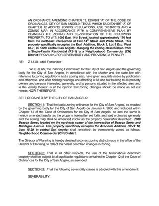 AN ORDINANCE AMENDING CHAPTER 12, EXHIBIT “A” OF THE CODE OF
       ORDINANCES, CITY OF SAN ANGELO, TEXAS, WHICH SAID EXHIBIT “A” OF
       CHAPTER 12 ADOPTS ZONING REGULATIONS, USE DISTRICTS AND A
       ZONING MAP, IN ACCORDANCE WITH A COMPREHENSIVE PLAN, BY
       CHANGING THE ZONING AND CLASSIFICATION OF THE FOLLOWING
       PROPERTY, TO WIT: 1006 East 14th Street, located approximately 170 feet
       from the northeast intersection at East 14th Street and Wade Street. This
       property specifically occupies the Exall Addition, Block 9, Lot 8 Exc. West
       88.7’, in north central San Angelo; changing the zoning classification from
       a Single-Family Residential (RS-1) to a Neighborhood Commercial (CN)
       District; PROVIDING FOR SEVERABILITY AND PROVIDING A PENALTY

RE:    Z 13-04: Abel Fernandez

        WHEREAS, the Planning Commission for the City of San Angelo and the governing
body for the City of San Angelo, in compliance with the charter and the state law with
reference to zoning regulations and a zoning map, have given requisite notice by publication
and otherwise, and after holding hearings and affording a full and fair hearing to all property
owners and persons interested, generally, and to persons situated in the affected area and
in the vicinity thereof, is of the opinion that zoning changes should be made as set out
herein; NOW THEREFORE,

BE IT ORDAINED BY THE CITY OF SAN ANGELO:

       SECTION 1: That the basic zoning ordinance for the City of San Angelo, as enacted
by the governing body for the City of San Angelo on January 4, 2000 and included within
Chapter 12 of the Code of Ordinances for the City of San Angelo, be and the same is
hereby amended insofar as the property hereinafter set forth, and said ordinance generally
and the zoning map shall be amended insofar as the property hereinafter described: 2008
Beacon Street, located on the northeast corner of the intersection of Beacon Street and
Montague Avenue. This property specifically occupies the Avondale Addition, Block 10,
Lots 15-20, in central San Angelo; shall henceforth be permanently zoned as follows:
Neighborhood Commercial (CN) District.

The Director of Planning is hereby directed to correct zoning district maps in the office of the
Director of Planning, to reflect the herein described changes in zoning.

       SECTION 2: That in all other respects, the use of the hereinabove described
property shall be subject to all applicable regulations contained in Chapter 12 of the Code of
Ordinances for the City of San Angelo, as amended.

       SECTION 3: That the following severability clause is adopted with this amendment:

       SEVERABILITY:
 