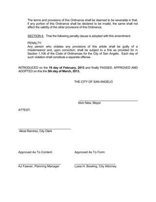 The terms and provisions of this Ordinance shall be deemed to be severable in that,
      if any portion of this Ordinance shall be declared to be invalid, the same shall not
      affect the validity of the other provisions of this Ordinance.

      SECTION 4: That the following penalty clause is adopted with this amendment:

      PENALTY:
      Any person who violates any provisions of this article shall be guilty of a
      misdemeanor and, upon conviction, shall be subject to a fine as provided for in
      Section 1.106 of the Code of Ordinances for the City of San Angelo. Each day of
      such violation shall constitute a separate offense.


INTRODUCED on the 19 day of February, 2013 and finally PASSED, APPROVED AND
ADOPTED on this the 5th day of March, 2013.


                                         THE CITY OF SAN ANGELO




                                            ____________________________________
                                            Alvin New, Mayor

ATTEST:




________________________________
Alicia Ramirez, City Clerk




Approved As To Content:                  Approved As To Form:


_________________________                ________________________
AJ Fawver, Planning Manager              Lysia H. Bowling, City Attorney
 