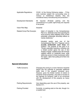 Applicable Regulations:   316.B.1 of the Zoning Ordinance states, ..."If the
                               uses routinely subject the surrounding area to
                               noxious or malodorous impacts, they are
                               considered heavy manufacturing and production.."

     Development Standards:    All required off-street parking and the
                               connection(s) to a public right-of-way are required
                               to be paved.

     Vision Plan Map:          Industrial

     Related Comp Plan Excerpts:       Intent of Industrial in the Comprehensive
                                       Plan is to, “[dedicate areas for] supporting the
                                       local economy while mitigating some of their
                                       potentially undesirable secondary effects on
                                       nearby residences.”

                                       Industrial section goal one of the
                                       Comprehensive Plan is to "Organize LULUs
                                       (Locally Undesirable Land Uses) into
                                       clusters." The purpose of this goal is to:
                                       "Cluster potentially hazardous industries into
                                       a limited number (given the size of San
                                       Angelo) of larger, isolated areas will minimize
                                       negative effects on residential areas, while
                                       balancing access to these businesses within
                                       the region, rather than putting all of them into
                                       one location."


Special Information

     Traffic Concerns:         Changing the zoning to a more intensive industrial
                               district has the potential to generate additional
                               traffic than if the property remained as-is.
                               However, given the limited number of visitors to
                               industrial zoned properties, and ease of access to
                               the highway for transport, staff is not concerned
                               with the development of this property as heavy
                               industrial.

     Parking Requirements:     Vary depending upon the use of the property, see
                               Section 511.

     Parking Provided:         Currently, no parking exist on the site, though it is
                               a sizable tract.



                                      3
 