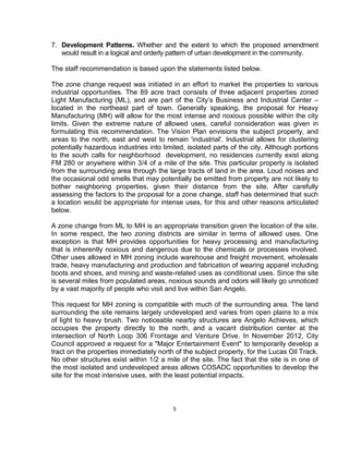 7. Development Patterns. Whether and the extent to which the proposed amendment
   would result in a logical and orderly pattern of urban development in the community.

The staff recommendation is based upon the statements listed below.

The zone change request was initiated in an effort to market the properties to various
industrial opportunities. The 89 acre tract consists of three adjacent properties zoned
Light Manufacturing (ML), and are part of the City’s Business and Industrial Center –
located in the northeast part of town. Generally speaking, the proposal for Heavy
Manufacturing (MH) will allow for the most intense and noxious possible within the city
limits. Given the extreme nature of allowed uses, careful consideration was given in
formulating this recommendation. The Vision Plan envisions the subject property, and
areas to the north, east and west to remain 'industrial'. Industrial allows for clustering
potentially hazardous industries into limited, isolated parts of the city. Although portions
to the south calls for neighborhood development, no residences currently exist along
FM 280 or anywhere within 3/4 of a mile of the site. This particular property is isolated
from the surrounding area through the large tracts of land in the area. Loud noises and
the occasional odd smells that may potentially be emitted from property are not likely to
bother neighboring properties, given their distance from the site. After carefully
assessing the factors to the proposal for a zone change, staff has determined that such
a location would be appropriate for intense uses, for this and other reasons articulated
below.

A zone change from ML to MH is an appropriate transition given the location of the site.
In some respect, the two zoning districts are similar in terms of allowed uses. One
exception is that MH provides opportunities for heavy processing and manufacturing
that is inherently noxious and dangerous due to the chemicals or processes involved.
Other uses allowed in MH zoning include warehouse and freight movement, wholesale
trade, heavy manufacturing and production and fabrication of wearing apparel including
boots and shoes, and mining and waste-related uses as conditional uses. Since the site
is several miles from populated areas, noxious sounds and odors will likely go unnoticed
by a vast majority of people who visit and live within San Angelo.

This request for MH zoning is compatible with much of the surrounding area. The land
surrounding the site remains largely undeveloped and varies from open plains to a mix
of light to heavy brush. Two noticeable nearby structures are Angelo Achieves, which
occupies the property directly to the north, and a vacant distribution center at the
intersection of North Loop 306 Frontage and Venture Drive. In November 2012, City
Council approved a request for a "Major Entertainment Event" to temporarily develop a
tract on the properties immediately north of the subject property, for the Lucas Oil Track.
No other structures exist within 1/2 a mile of the site. The fact that the site is in one of
the most isolated and undeveloped areas allows COSADC opportunities to develop the
site for the most intensive uses, with the least potential impacts.



                                         5
 